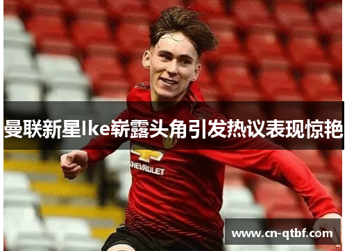 曼联新星Ike崭露头角引发热议表现惊艳