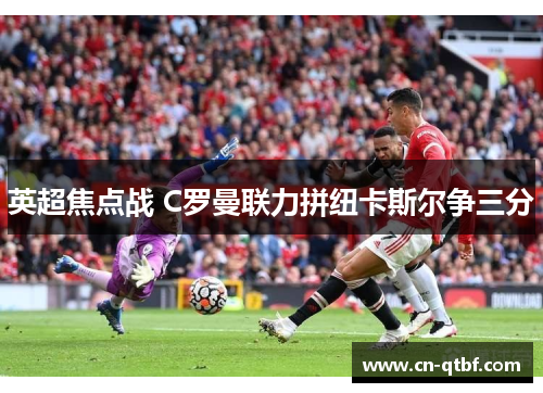 英超焦点战 C罗曼联力拼纽卡斯尔争三分